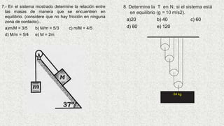 7.- En el sistema mostrado determine la relación entre
las masas de manera que se encuentren en
equilibrio. (considere que no hay fricción en ninguna
zona de contacto)..
a)m/M = 3/5 b) M/m = 5/3 c) m/M = 4/5
d) M/m = 5/4 e) M = 2m
8. Determine la T en N, si el sistema está
en equilibrio (g = 10 m/s2).
a)20 b) 40 c) 60
d) 80 e) 120
64 kg
 