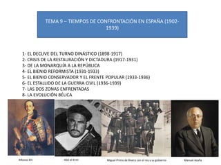 TEMA 9 – TIEMPOS DE CONFRONTACIÓN EN ESPAÑA (1902-
1939)
1- EL DECLIVE DEL TURNO DINÁSTICO (1898-1917)
2- CRISIS DE LA RESTAURACIÓN Y DICTADURA (1917-1931)
3- DE LA MONARQUÍA A LA REPÚBLICA
4- EL BIENIO REFORMISTA (1931-1933)
5- EL BIENIO CONSERVADOR Y EL FRENTE POPULAR (1933-1936)
6- EL ESTALLIDO DE LA GUERRA CIVIL (1936-1939)
7- LAS DOS ZONAS ENFRENTADAS
8- LA EVOLUCIÓN BÉLICA
Alfonso XIII Abd el-Krim Miguel Primo de Rivera con el rey y su gobierno Manuel Azaña
 