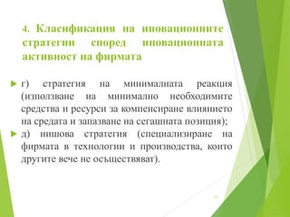 4. Класификация на иновационните
стратегии според иновационната
активност на фирмата
 г) стратегия на минималната реакция
(използване на минимално необходимите
средства и ресурси за компенсиране влиянието
на средата и запазване на сегашната позиция);
 д) нишова стратегия (специализиране на
фирмата в технологии и производства, които
другите вече не осъществяват).
11
 