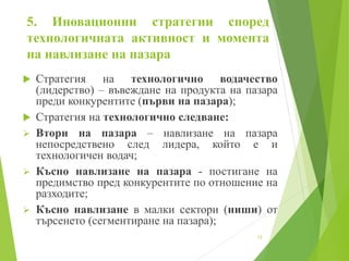 5. Иновационни стратегии според
технологичната активност и момента
на навлизане на пазара
 Стратегия на технологично водачество
(лидерство) – въвеждане на продукта на пазара
преди конкурентите (първи на пазара);
 Стратегия на технологично следване:
 Втори на пазара – навлизане на пазара
непосредствено след лидера, който е и
технологичен водач;
 Късно навлизане на пазара - постигане на
предимство пред конкурентите по отношение на
разходите;
 Късно навлизане в малки сектори (ниши) от
търсенето (сегментиране на пазара);
12
 