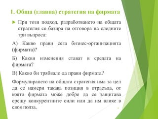 1. Обща (главна) стратегия на фирмата
 При този подход, разработването на общата
стратегия се базира на отговора на следните
три въпроса:
А) Какво прави сега бизнес-организацията
(фирмата)?
Б) Какви изменения стават в средата на
фирмата?
В) Какво би трябвало да прави фирмата?
Формулирането на общата стратегия има за цел
да се намери такава позиция в отрасъла, от
която фирмата може добре да се защитава
срещу конкурентните сили или да им влияе в
своя полза. 4
 