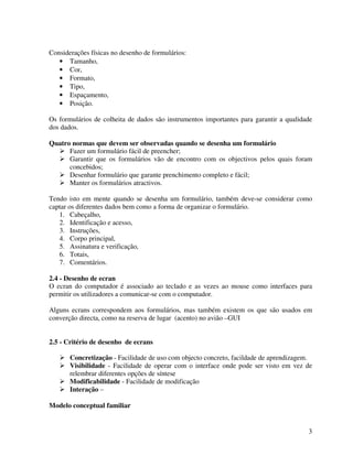 3
Considerações físicas no desenho de formulários:
• Tamanho,
• Cor,
• Formato,
• Tipo,
• Espaçamento,
• Posição.
Os formulários de colheita de dados são instrumentos importantes para garantir a qualidade
dos dados.
Quatro normas que devem ser observadas quando se desenha um formulário
Fazer um formulário fácil de preencher;
Garantir que os formulários vão de encontro com os objectivos pelos quais foram
concebidos;
Desenhar formulário que garante prenchimento completo e fácil;
Manter os formulários atractivos.
Tendo isto em mente quando se desenha um formulário, também deve-se considerar como
captar os diferentes dados bem como a forma de organizar o formulário.
1. Cabeçalho,
2. Identificação e acesso,
3. Instruções,
4. Corpo principal,
5. Assinatura e verificação,
6. Totais,
7. Comentários.
2.4 - Desenho de ecran
O ecran do computador é associado ao teclado e as vezes ao mouse como interfaces para
permitir os utilizadores a comunicar-se com o computador.
Alguns ecrans correspondem aos formulários, mas também existem os que são usados em
converção directa, como na reserva de lugar (acento) no avião –GUI
2.5 - Critério de desenho de ecrans
Concretização - Facilidade de uso com objecto concreto, facildade de aprendizagem.
Visibilidade - Facilidade de operar com o interface onde pode ser visto em vez de
relembrar diferentes opções de síntese
Modificabilidade - Facilidade de modificação
Interação –
Modelo conceptual familiar
 