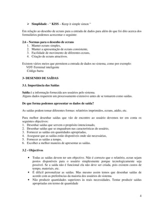 4
Simplidade - “ KISS – Keep it simple simon “
Em relação ao desenho de ecrans para a entrada de dados para além do que foi dito acerca dos
formulários podemos acrecentar o seguinte:
2.6 - Normas para o desenho de ecrans
1. Manter ecrans simples,
2. Manter a apresentação de ecrans consistente,
3. Facilidade de movimento de diferentes ecrans,
4. Criação de ecrans atractivos.
Existem vários meios que permitem a entrada de dados no sistema, como por exemplo:
VDT-Terminal inteligente
Código barra
3- DESENHO DE SAÍDAS
3.1. Importância das Saídas
Saida é a informação fornecida aos usuários pelo sistema.
Alguns dados requerem um processamento extensivo antes de se tomarem como saídas.
De que forma podemos apresentar os dados de saída?
As saídas podem tomar diferentes formas: relatórios imprimidos, ecrans, aúdio, etc.
Para melhor desenhar saídas que vão de encontro ao usuário devemos ter em conta os
seguintes objectivos:
1. Desenhar saídas que servem o propósito intencionado,
2. Desenhar saídas que se enquadram nas características do usuário,
3. Fornecer as saídas em quantidades apropriadas,
4. Assegurar que as saídas estão disponíveis onde são necessárias,
5. Fornecer as saídas a tempo,
6. Escolher a melhor maneira de apresentar as saídas.
3.2 - Objectivos
• Todas as saídas devem ter um objectivo. Não é correcto que o relatório, ecran sejam
postos disponíveis para o usuário simplesmente porque tecnologicamente seja
possível. Se a saída não é funcional ela não deve ser criada, pois existem custos de
tempo, materiais, etc.
• É dificil personalizar as saídas. Mas mesmo assim temos que desenhar saídas de
acordo com as preferências da maioria dos usuários do sistema.
• Não produzir quantidades superiores às reais necessidades. Tentar produzir saídas
apropriadas em termo de quantidade
 