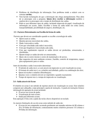 5
• Problema de distribuição da informação. Este problema tende a reduzir com os
sistemas on-line.
• Tem havido reclamações de que a informação não chega atempadamente. Para além
de se preocupar com a pergunta: Quem deve receber a informação também o
analista deve se preocupar com o tempo de distribuição das saídas.
• Pode-se usar diferentes tipos de saídas, incluindo impressão de papel, visualização da
informação em ecrans, aúdio. Escolher a forma de saída tendo em conta custos,
transportabilidade, possibilidade de arquivo, distribuição, etc.
3.3 - Factores Determinantes na Escolha da forma de saída
Factores que devem ser considerados quando se escolhe a tecnologia de saída:
• Quem usará as saídas,
• Quantas pessoas necessitam das saídas,
• Onde é necessária a saída,
• Com que velocidade cada saída é necessária,
• Com que frequência é necessitada cada saída,
• Com que regulamento especial as saídas devem ser produzidas, armazenadas, e
distribuidas,
• Quanto tempo as saídas deverão ser armazenadas,
• Quais são os custos iniciais e custos de manutenção e de acesso,
• Que requesitos de meio ambiente existem ( barulho, controle de temperatura, espaço
para equipamento) para as saídas.
Antes de desenhar a saída é necessário determinar:
• O método de saída isto é, se será através da impressão ou será visualizado no ecran;
• O formato de saída isto é, se o relatótio será tabulado, gráfico ou combinação dos dois;
• Quem irá receber o relatório (Distribuição);
• Quantas vezes o relatório deverá ser imprimido e quando exactamente;
• Tempo de reposta isto é, o tempo de impressão ou visualização.
3.4 - Saida através do Ecran
O relatório no ecran é um método de reportar através da visualização no ecran. Este relatório
composto por cabeçalho, corpo principal e janela de instruções. A janela de instruções fornece
informação de operação do ecran incluindo:
O acesso nos ecran de ajuda,
Visualização de mais ecrans,
Saída para diferentes ecrans.
Esta operação é feita com a ajuda das teclas chaves disponíveis no teclado.
As maiores limitrações do uso de ecran como método de saída são:
• O ecran de um computador acomoda geralmente um tamanho máximo de 80 colunas e
20 a 24 linhas de informacão, contrariamente muitos relatórios possuem 132 colunas e
50 linhas de informação.
 