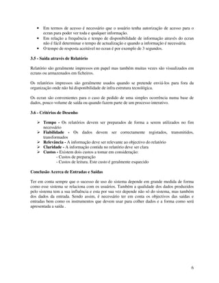 6
• Em termos de acesso é necessário que o usuário tenha autorização de acesso para o
ecran para poder ver toda e qualquer informação.
• Em relação a frequência e tempo de disponibilidade de informação através do ecran
não é fácil determinar o tempo de actualização e quando a informação é necessária.
• O tempo de resposta aceitável no ecran é por exemplo de 3 segundos.
3.5 - Saída através de Relatório
Relatório são geralmente impressos em papel mas também muitas vezes são visualizados em
ecrans ou armazenados em ficheiros.
Os relatórios impressos são geralmente usados quando se pretende enviá-los para fora da
organização onde não há disponibilidade de infra estrutura tecnológica.
Os ecran são convenientes para o caso de pedido de uma simples ocorrência numa base de
dados, pouco volume de saída ou quando fazem parte de um processo interativo.
3.6 - Critérios de Desenho
Tempo - Os relatórios devem ser preparados de forma a serem utilizados no fim
necessário
Fiabilidade - Os dados devem ser correctamente registados, transmitidos,
transformados
Relevância - A informação deve ser relevante ao objectivo do relatório
Claridade - A informação contida no relatório deve ser clara
Custos - Existem dois custos a tomar em consideração:
- Custos de preparação
- Custos de leitura. Este custo é geralmente esquecido
Conclusão Acerca de Entradas e Saídas
Ter em conta sempre que o sucesso de uso do sistema depende em grande medida de forma
como esse sistema se relaciona com os usuários. Também a qualidade dos dados produzidos
pelo sistema tem a sua influência e esta por sua vez depende não só do sistema, mas também
dos dados da entrada. Sendo assim, é necessário ter em conta os objectivos das saídas e
entradas bem como os instrumentos que devem usar para colher dados e a forma como será
apresentada a saída .
 