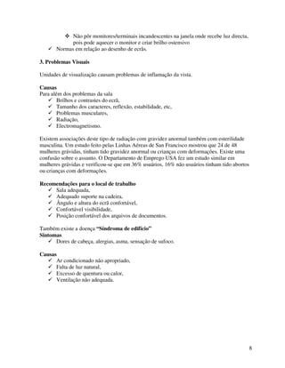 8
Não pôr monitores/terminais incandescentes na janela onde recebe luz directa,
pois pode aquecer o monitor e criar brilho ostensivo
Normas em relação ao desenho de ecrãs.
3. Problemas Visuais
Unidades de visualização causam problemas de inflamação da vista.
Causas
Para além dos problemas da sala
Brilhos e contrastes do ecrã,
Tamanho dos caracteres, reflexão, estabilidade, etc,
Problemas musculares,
Radiação,
Electromagnetismo.
Existem associações deste tipo de radiação com gravidez anormal também com esterilidade
masculina. Um estudo feito pelas Linhas Aéreas de San Francisco mostrou que 24 de 48
mulheres grávidas, tinham tido gravidez anormal ou crianças com deformações. Existe uma
confusão sobre o assunto. O Departamento de Emprego USA fez um estudo similar em
mulheres grávidas e verificou-se que em 36% usuários, 16% não usuários tinham tido abortos
ou crianças com deformações.
Recomendações para o local de trabalho
Sala adequada,
Adequado suporte na cadeira,
Ângulo e altura do ecrã confortável,
Confortável visibilidade,
Posição confortável dos arquivos de documentos.
Também existe a doença “Síndroma de edifício”
Sintomas
Dores de cabeça, alergias, asma, sensação de sufoco.
Causas
Ar condicionado não apropriado,
Falta de luz natural,
Excesso de quentura ou calor,
Ventilação não adequada.
 