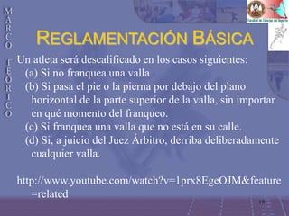 10
Un atleta será descalificado en los casos siguientes:
(a) Si no franquea una valla
(b) Si pasa el pie o la pierna por debajo del plano
horizontal de la parte superior de la valla, sin importar
en qué momento del franqueo.
(c) Si franquea una valla que no está en su calle.
(d) Si, a juicio del Juez Árbitro, derriba deliberadamente
cualquier valla.
http://www.youtube.com/watch?v=1prx8EgeOJM&feature
=related
REGLAMENTACIÓN BÁSICA
 