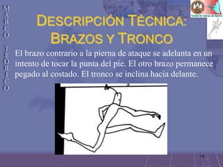 14
DESCRIPCIÓN TÉCNICA:
BRAZOS Y TRONCO
El brazo contrario a la pierna de ataque se adelanta en un
intento de tocar la punta del pie. El otro brazo permanece
pegado al costado. El tronco se inclina hacia delante.
 