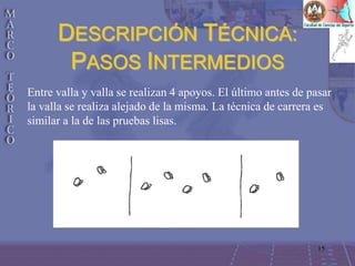 15
DESCRIPCIÓN TÉCNICA:
PASOS INTERMEDIOS
Entre valla y valla se realizan 4 apoyos. El último antes de pasar
la valla se realiza alejado de la misma. La técnica de carrera es
similar a la de las pruebas lisas.
 