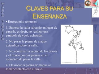16
CLAVES PARA SU
ENSEÑANZA
• Errores más comunes:
1. Superar la valla saltando en lugar de
pasarla, es decir, no realizar una
parábola de vuelo achatada.
2. No pasar la pierna de ataque
extendida sobre la valla.
3. No coordinar la acción de los brazos
y el tronco con las piernas en el
momento de pasar la valla.
4. Flexionar la pierna de ataque al
tomar contacto con el suelo.
 