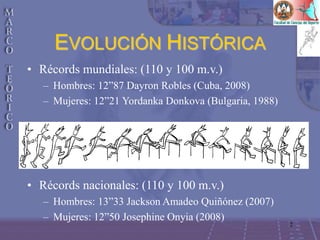 2
EVOLUCIÓN HISTÓRICA
• Récords mundiales: (110 y 100 m.v.)
– Hombres: 12”87 Dayron Robles (Cuba, 2008)
– Mujeres: 12”21 Yordanka Donkova (Bulgaria, 1988)
• Récords nacionales: (110 y 100 m.v.)
– Hombres: 13”33 Jackson Amadeo Quiñónez (2007)
– Mujeres: 12”50 Josephine Onyia (2008)
 