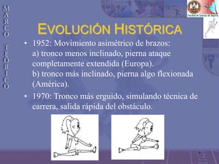 7
• 1952: Movimiento asimétrico de brazos:
a) tronco menos inclinado, pierna ataque
completamente extendida (Europa).
b) tronco más inclinado, pierna algo flexionada
(América).
• 1970: Tronco más erguido, simulando técnica de
carrera, salida rápida del obstáculo.
EVOLUCIÓN HISTÓRICA
 