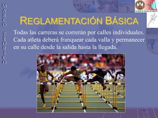 9
REGLAMENTACIÓN BÁSICA
Todas las carreras se correrán por calles individuales.
Cada atleta deberá franquear cada valla y permanecer
en su calle desde la salida hasta la llegada.
 