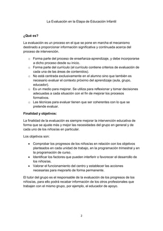2
La Evaluación en la Etapa de Educación Infantil
¿Qué es?
La evaluación es un proceso en el que se pone en marcha el mecanismo
destinado a proporcionar información significativa y continuada acerca del
proceso de intervención.
o Forma parte del proceso de enseñanza-aprendizaje, y debe incorporarse
a dicho proceso desde su inicio.
o Forma parte del currículo (el currículo contiene criterios de evaluación de
cada una de las áreas de contenidos).
o No está centrada exclusivamente en el alumno sino que también es
necesario evaluar el contexto próximo del aprendizaje (aula, grupo,
educador).
o Es un medio para mejorar. Se utiliza para reflexionar y tomar decisiones
adecuadas a cada situación con el fin de mejorar los procesos
formativos.
o Las técnicas para evaluar tienen que ser coherentes con lo que se
pretende evaluar.
Finalidad y objetivos:
La finalidad de la evaluación es siempre mejorar la intervención educativa de
forma que se ajuste más y mejor las necesidades del grupo en general y de
cada uno de los niños/as en particular.
Los objetivos son:
Comprobar los progresos de los niños/as en relación con los objetivos
planteados en cada unidad de trabajo, en la programación trimestral y en
la programación de curso.
Identificar los factores que pueden interferir o favorecer el desarrollo de
los niños/as.
Valorar el funcionamiento del centro y establecer las acciones
necesarias para mejorarlo de forma permanente.
El tutor del grupo es el responsable de la evaluación de los progresos de los
niños/as, para ello podrá recabar información de los otros profesionales que
trabajen con el mismo grupo, por ejemplo, el educador de apoyo.
 