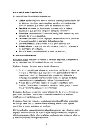 3
Características de la evaluación:
La evaluación en Educación Infantil debe ser:
Global: desde este punto de vista no existe una mayor preocupación por
los aspectos cognitivos o emocionales y sociales, sino que interesan
todos los aspectos que forman parte del desarrollo del niño/a.
Continua: es una de las dimensiones que acompaña al proceso
educativo ya que gracias a ella puede corregirse y mejorarse.
Formativa: es una evaluación con carácter regulador, orientador y auto
corrector del proceso educativo.
Cualitativa:es aquella donde se juzga o valora más la calidad, tanto del
proceso como del nivel alcanzado de los alumnos/as.
Contextualizada:la evaluación se realiza en un contexto real.
Individualizada:nos proporciona información sobre todo y cada uno de
los alumnos/as en particular.
Sin carácter de promoción ni calificaciones del alumnado.
El proceso de evaluación
Evaluación Inicial: nos ayuda a detectar la situación de partida, la experiencia
de los niños/as o bien de los conocimientos que ya poseen.
Podemos detectar diferentes momentos iniciales como:
1. En la incorporación por primera vez a un centro de Educación Infantil; se
recogerá la información que proporcionen los padres sobre la vida del
niño/a en su casa; los informes médicos que resulten de interés; e
incluso podrían solicitar información relevante a los centros donde los
niños/as hayan cursado el primer ciclo de Educación Infantil.
2. Al inicio de una unidad de trabajo, la evaluación inicial tiene como
finalidad; detectar los conocimientos, destrezas o nivel que ya posee el
niño/a y ajustar las actividades a su nivel real.
Evaluación Continua: nos permite valorar el desarrollo del proceso formativo y
graduar su evolución. Los datos de la evaluación continua nos permiten
modificar nuestra práctica docente.
Evaluación Final: nos indica los resultados conseguidos al final de una unidad
de trabajo, de un periodo de tiempo determinado y de cada ciclo, y poder
comprobar si hemos alcanzado los objetivos.
El informe final de evaluación recogerá las observaciones más relevantes sobre
el grado de adquisición de los diversos tipos de capacidades que reflejan los
objetivos generales. Dicho informe reflejara igualmente las medidas de refuerzo
y adaptación que se hayan podido utilizar.
 