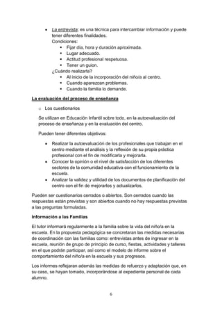 6
La entrevista; es una técnica para intercambiar información y puede
tener diferentes finalidades.
Condiciones:
 Fijar día, hora y duración aproximada.
 Lugar adecuado.
 Actitud profesional respetuosa.
 Tener un guion.
¿Cuándo realizarla?
 Al inicio de la incorporación del niño/a al centro.
 Cuando aparezcan problemas.
 Cuando la familia lo demande.
La evaluación del proceso de enseñanza
o Los cuestionarios
Se utilizan en Educación Infantil sobre todo, en la autoevaluación del
proceso de enseñanza y en la evaluación del centro.
Pueden tener diferentes objetivos:
Realizar la autoevaluación de los profesionales que trabajan en el
centro mediante el análisis y la reflexión de su propia práctica
profesional con el fin de modificarla y mejorarla.
Conocer la opinión o el nivel de satisfacción de los diferentes
sectores de la comunidad educativa con el funcionamiento de la
escuela.
Analizar la validez y utilidad de los documentos de planificación del
centro con el fin de mejorarlos y actualizarlos.
Pueden ser cuestionarios cerrados o abiertos. Son cerrados cuando las
respuestas están previstas y son abiertos cuando no hay respuestas previstas
a las preguntas formuladas.
Información a las Familias
El tutor informará regularmente a la familia sobre la vida del niño/a en la
escuela. En la propuesta pedagógica se concretaran las medidas necesarias
de coordinación con las familias como: entrevistas antes de ingresar en la
escuela, reunión de grupo de principio de curso, fiestas, actividades y talleres
en el que podrán participar, así como el modelo de informe sobre el
comportamiento del niño/a en la escuela y sus progresos.
Los informes reflejaran además las medidas de refuerzo y adaptación que, en
su caso, se hayan tomado, incorporándose al expediente personal de cada
alumno.
 