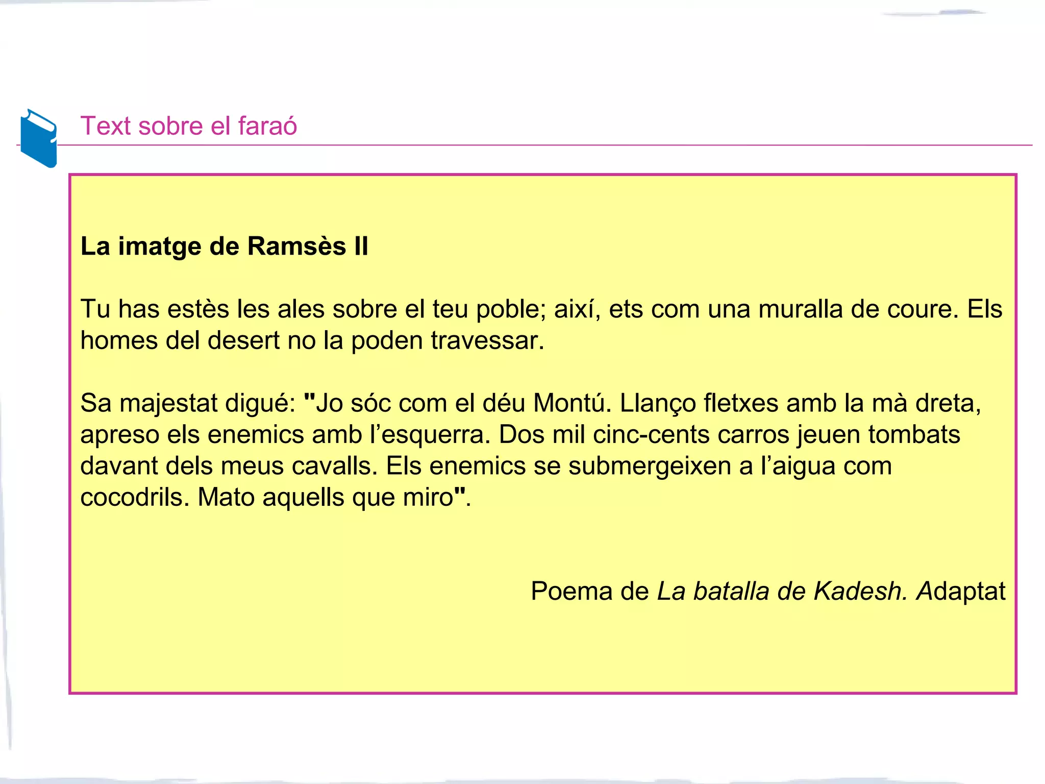Text sobre el faraó
La imatge de Ramsès II
Tu has estès les ales sobre el teu poble; així, ets com una muralla de coure. Els
homes del desert no la poden travessar.
Sa majestat digué: "Jo sóc com el déu Montú. Llanço fletxes amb la mà dreta,
apreso els enemics amb l’esquerra. Dos mil cinc-cents carros jeuen tombats
davant dels meus cavalls. Els enemics se submergeixen a l’aigua com
cocodrils. Mato aquells que miro".
Poema de La batalla de Kadesh. Adaptat
 