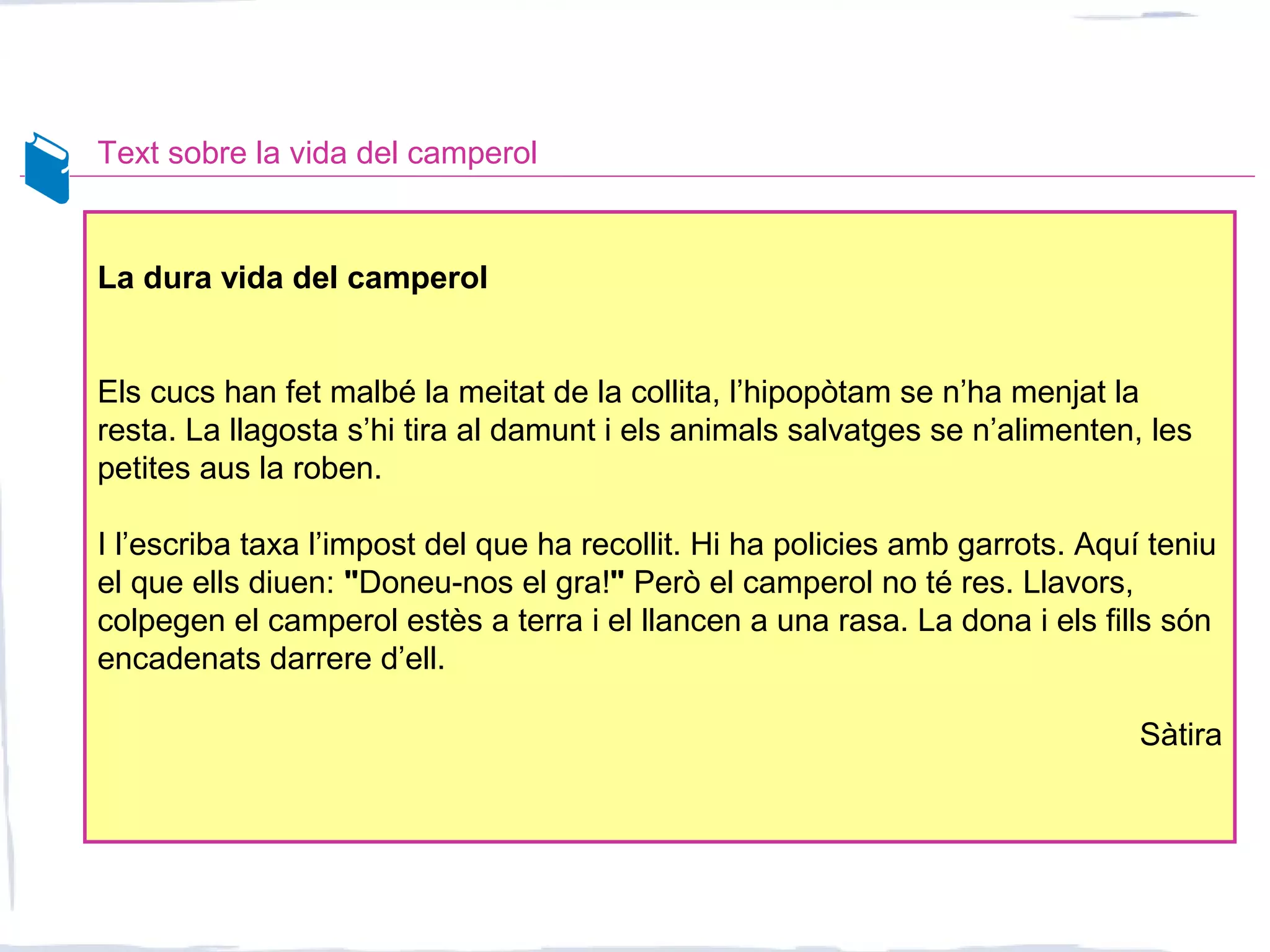 Text sobre la vida del camperol
La dura vida del camperol
Els cucs han fet malbé la meitat de la collita, l’hipopòtam se n’ha menjat la
resta. La llagosta s’hi tira al damunt i els animals salvatges se n’alimenten, les
petites aus la roben.
I l’escriba taxa l’impost del que ha recollit. Hi ha policies amb garrots. Aquí teniu
el que ells diuen: "Doneu-nos el gra!" Però el camperol no té res. Llavors,
colpegen el camperol estès a terra i el llancen a una rasa. La dona i els fills són
encadenats darrere d’ell.
Sàtira
 