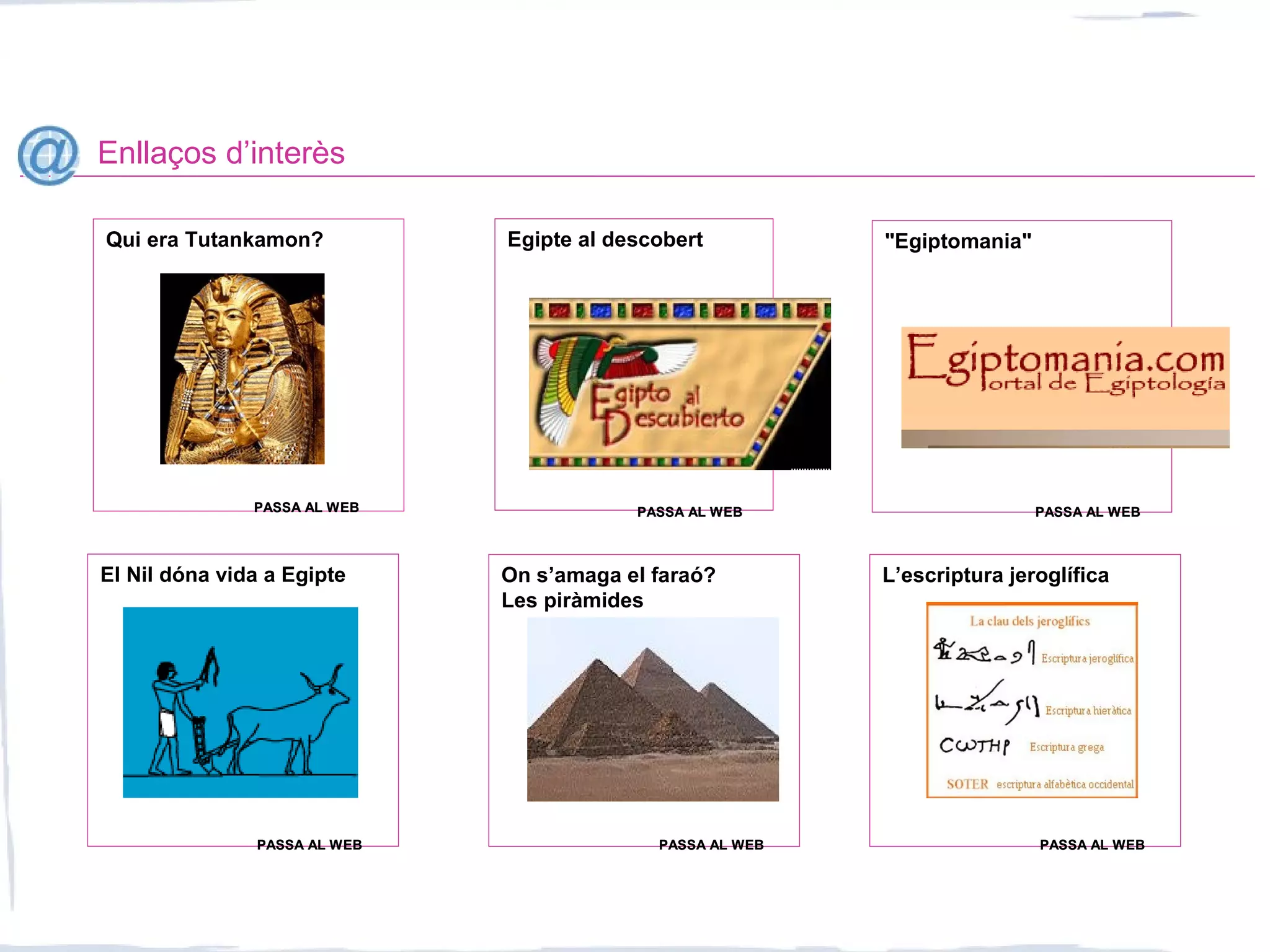 Enllaços d’interès
Qui era Tutankamon? Egipte al descobert "Egiptomania"
El Nil dóna vida a Egipte On s’amaga el faraó?
Les piràmides
PASSA AL WEBPASSA AL WEB PASSA AL WEBPASSA AL WEB PASSA AL WEBPASSA AL WEB
PASSA AL WEBPASSA AL WEB PASSA AL WEBPASSA AL WEB
L’escriptura jeroglífica
PASSA AL WEBPASSA AL WEB
 