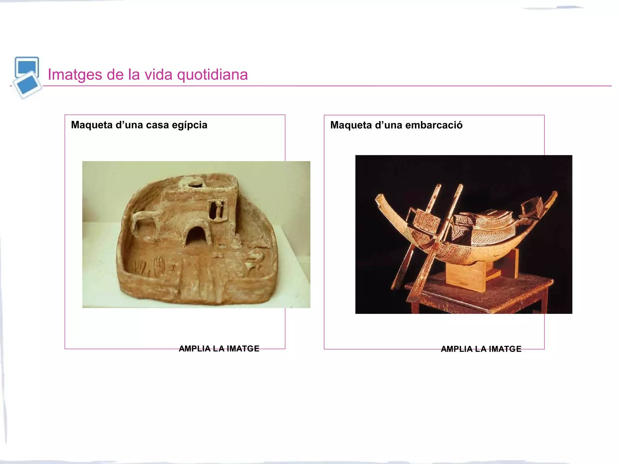Imatges de la vida quotidiana
Maqueta d’una casa egípcia Maqueta d’una embarcació
AMPLIA LA IMATGEAMPLIA LA IMATGE AMPLIA LA IMATGEAMPLIA LA IMATGE
 
