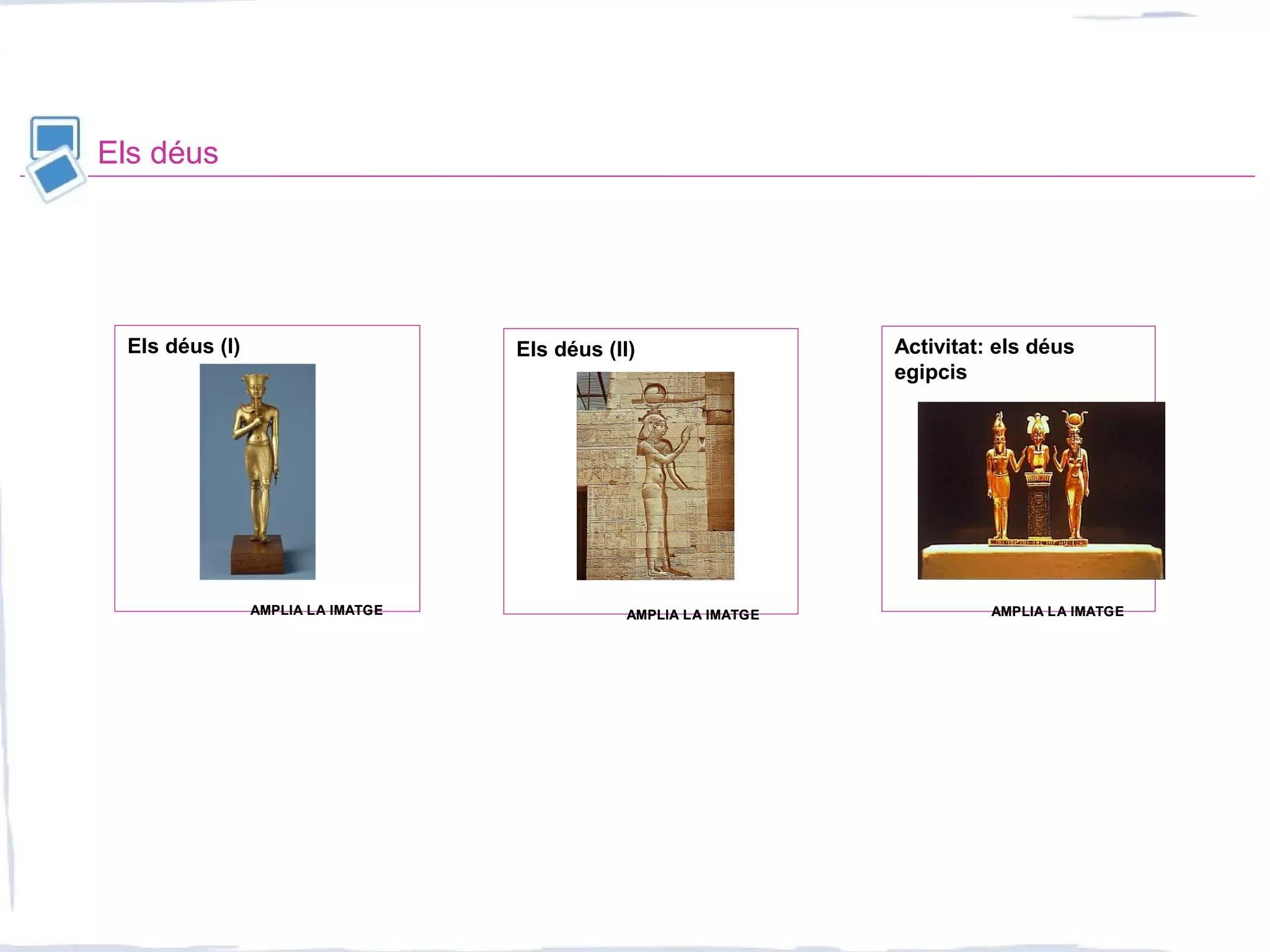 Els déus
Activitat: els déus
egipcis
Els déus (II)Els déus (I)
AMPLIA LA IMATGEAMPLIA LA IMATGE AMPLIA LA IMATGEAMPLIA LA IMATGEAMPLIA LA IMATGEAMPLIA LA IMATGE
 