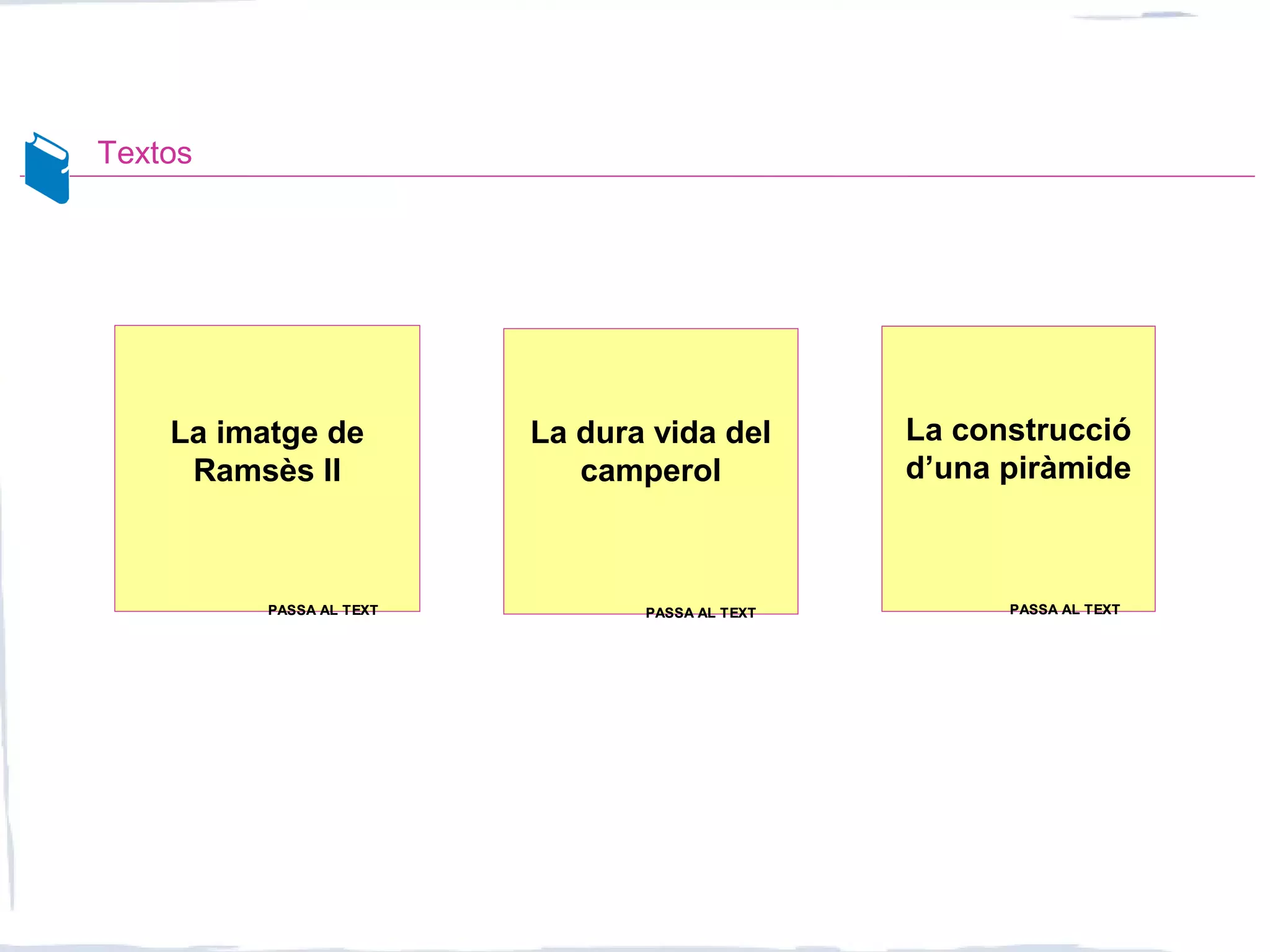 Textos
La imatge de
Ramsès II
La construcció
d’una piràmide
La dura vida del
camperol
PASSA AL TEXTPASSA AL TEXT PASSA AL TEXTPASSA AL TEXT PASSA AL TEXTPASSA AL TEXT
 