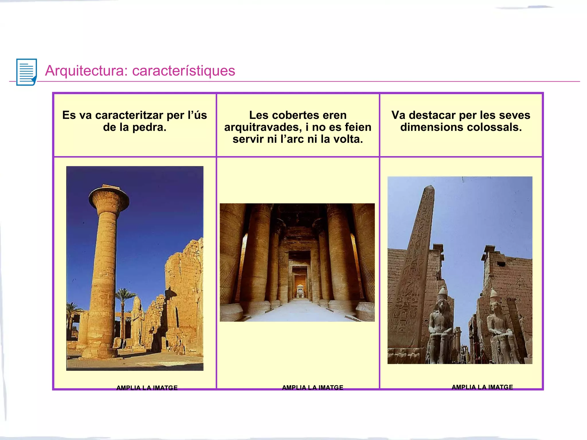 Arquitectura: característiques
Es va caracteritzar per l’ús
de la pedra.
Les cobertes eren
arquitravades, i no es feien
servir ni l’arc ni la volta.
Va destacar per les seves
dimensions colossals.
AMPLIA LA IMATGEAMPLIA LA IMATGEAMPLIA LA IMATGEAMPLIA LA IMATGEAMPLIA LA IMATGEAMPLIA LA IMATGE
 