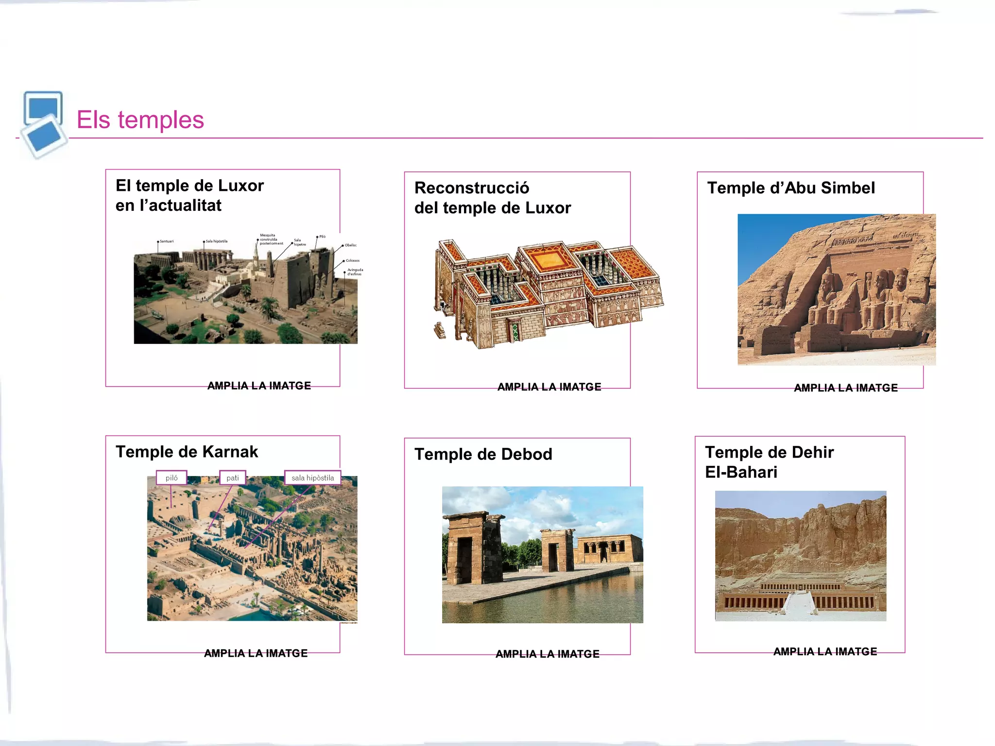 Els temples
Temple de Dehir
El-Bahari
Temple de DebodTemple de Karnak
El temple de Luxor
en l’actualitat
Reconstrucció
del temple de Luxor
Temple d’Abu Simbel
AMPLIA LA IMATGEAMPLIA LA IMATGE
AMPLIA LA IMATGEAMPLIA LA IMATGE
AMPLIA LA IMATGEAMPLIA LA IMATGEAMPLIA LA IMATGEAMPLIA LA IMATGE
AMPLIA LA IMATGEAMPLIA LA IMATGEAMPLIA LA IMATGEAMPLIA LA IMATGE
 