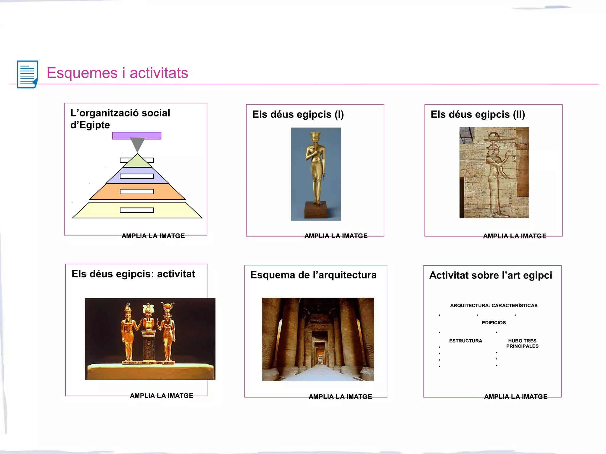 Esquemes i activitats
Activitat sobre l’art egipci
HUBO TRES
PRINCIPALES
•
•
•
ESTRUCTURA
•
•
•
•
••
EDIFICIOS
•••
ARQUITECTURA: CARACTERÍSTICAS
HUBO TRES
PRINCIPALES
•
•
•
ESTRUCTURA
•
•
•
•
••
EDIFICIOS
•••
ARQUITECTURA: CARACTERÍSTICAS
L’organització social
d’Egipte
Els déus egipcis (I) Els déus egipcis (II)
Els déus egipcis: activitat Esquema de l’arquitectura
AMPLIA LA IMATGEAMPLIA LA IMATGE AMPLIA LA IMATGEAMPLIA LA IMATGE AMPLIA LA IMATGEAMPLIA LA IMATGE
AMPLIA LA IMATGEAMPLIA LA IMATGE AMPLIA LA IMATGEAMPLIA LA IMATGE AMPLIA LA IMATGEAMPLIA LA IMATGE
 