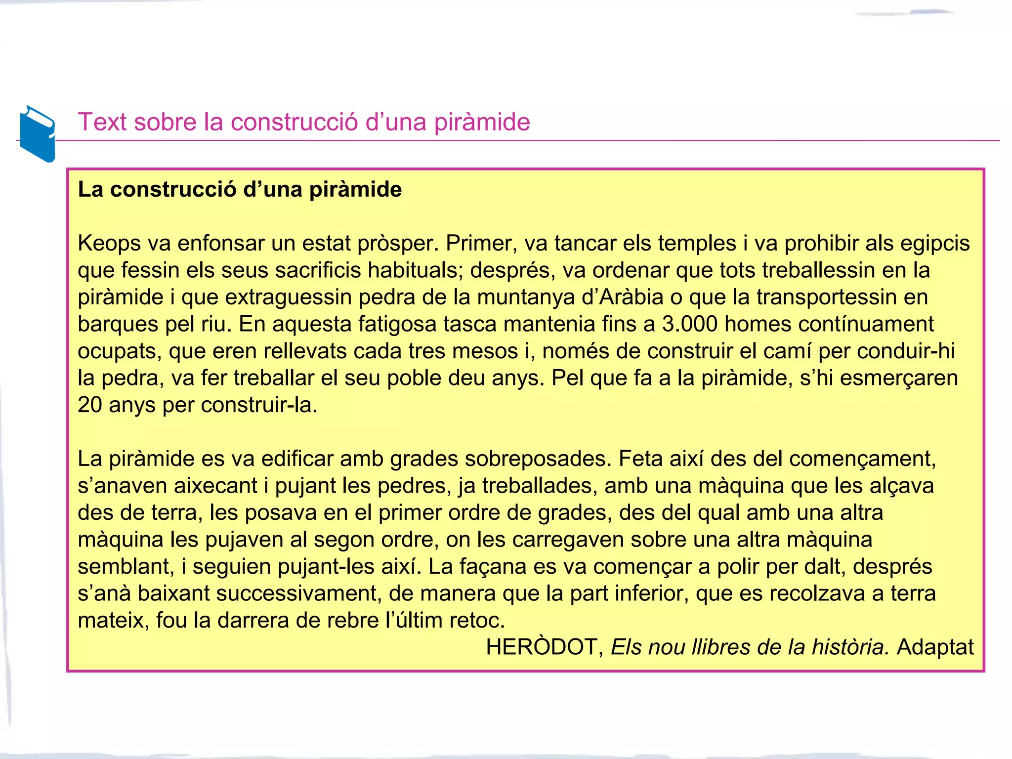 Text sobre la construcció d’una piràmide
La construcció d’una piràmide
Keops va enfonsar un estat pròsper. Primer, va tancar els temples i va prohibir als egipcis
que fessin els seus sacrificis habituals; després, va ordenar que tots treballessin en la
piràmide i que extraguessin pedra de la muntanya d’Aràbia o que la transportessin en
barques pel riu. En aquesta fatigosa tasca mantenia fins a 3.000 homes contínuament
ocupats, que eren rellevats cada tres mesos i, només de construir el camí per conduir-hi
la pedra, va fer treballar el seu poble deu anys. Pel que fa a la piràmide, s’hi esmerçaren
20 anys per construir-la.
La piràmide es va edificar amb grades sobreposades. Feta així des del començament,
s’anaven aixecant i pujant les pedres, ja treballades, amb una màquina que les alçava
des de terra, les posava en el primer ordre de grades, des del qual amb una altra
màquina les pujaven al segon ordre, on les carregaven sobre una altra màquina
semblant, i seguien pujant-les així. La façana es va començar a polir per dalt, després
s’anà baixant successivament, de manera que la part inferior, que es recolzava a terra
mateix, fou la darrera de rebre l’últim retoc.
HERÒDOT, Els nou llibres de la història. Adaptat
 