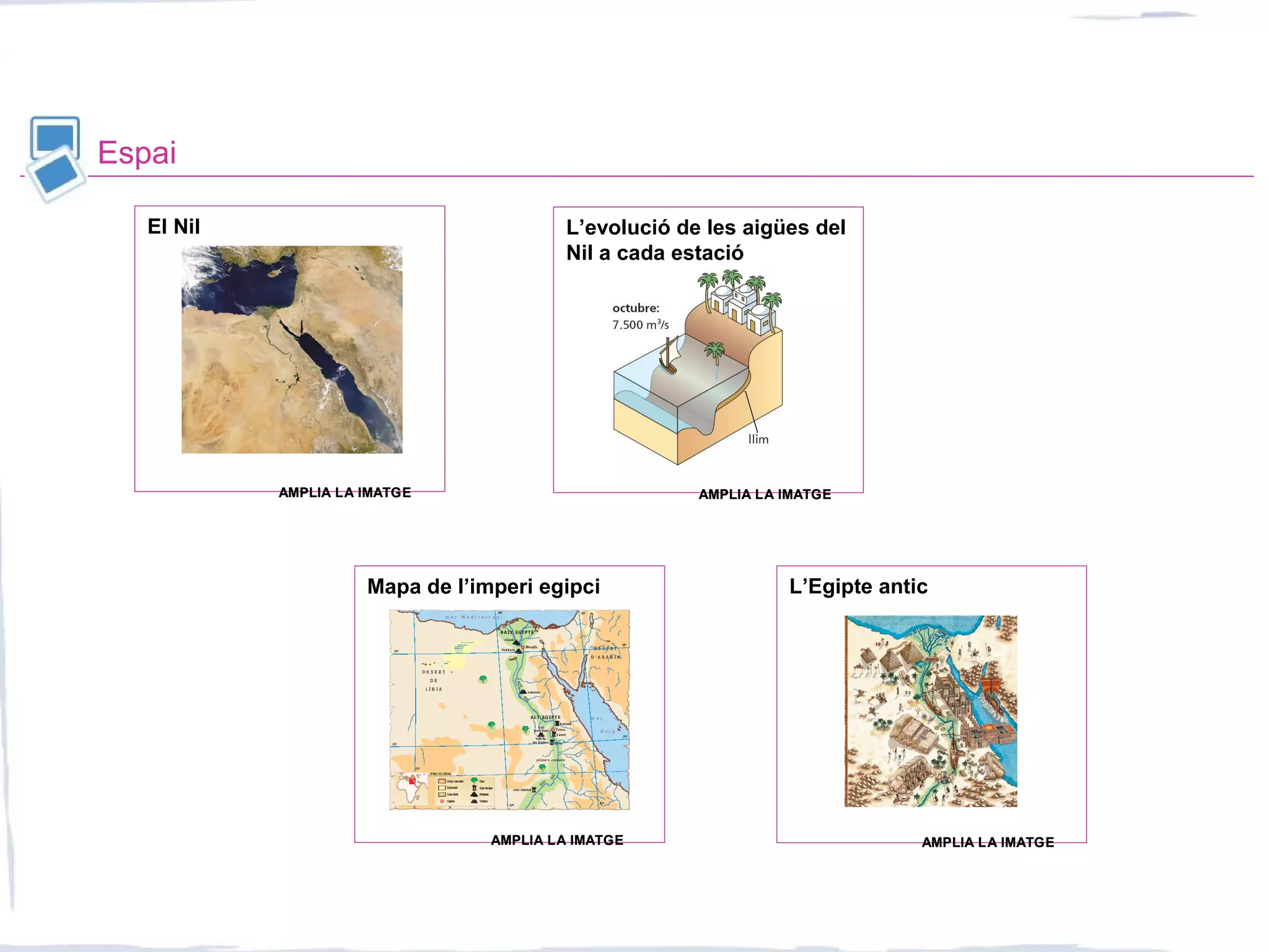 Espai
El Nil L’evolució de les aigües del
Nil a cada estació
L’Egipte anticMapa de l’imperi egipci
AMPLIA LA IMATGEAMPLIA LA IMATGE AMPLIA LA IMATGEAMPLIA LA IMATGE
AMPLIA LA IMATGEAMPLIA LA IMATGE AMPLIA LA IMATGEAMPLIA LA IMATGE
 