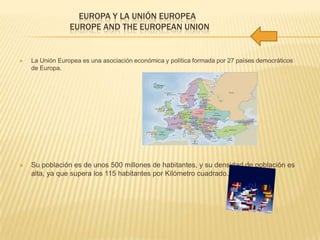 EUROPA Y LA UNIÓN EUROPEA
EUROPE AND THE EUROPEAN UNION
 La Unión Europea es una asociación económica y política formada por 27 países democráticos
de Europa.
 Su población es de unos 500 millones de habitantes, y su densidad de población es
alta, ya que supera los 115 habitantes por Kilómetro cuadrado.
 