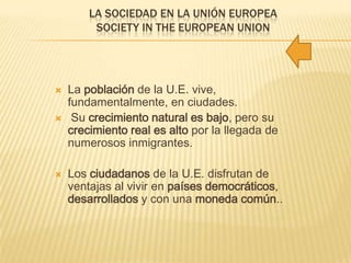 LA SOCIEDAD EN LA UNIÓN EUROPEA
SOCIETY IN THE EUROPEAN UNION
 La población de la U.E. vive,
fundamentalmente, en ciudades.
 Su crecimiento natural es bajo, pero su
crecimiento real es alto por la llegada de
numerosos inmigrantes.
 Los ciudadanos de la U.E. disfrutan de
ventajas al vivir en países democráticos,
desarrollados y con una moneda común..
 