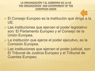 LA ORGANIZACIÓN Y EL GOBIERNO DE LA UE
THE ORGANIZATION AND GOVERNMENT OF THE
EUROPEAN UNION
 El Consejo Europeo es la institución que dirige a la
UE.
 Las instituciones que ejercen el poder legislativo
son: El Parlamento Europeo y el Consejo de la
Unión Europea.
 La institución que ejerce el poder ejecutivo, es la
Comisión Europea.
 Las instituciones que ejercen el poder judicial, son:
El Tribunal de Justicia Europeo y el Tribunal de
Cuentas Europeo.
 