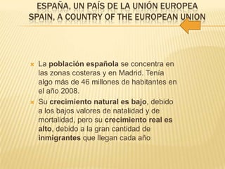 ESPAÑA, UN PAÍS DE LA UNIÓN EUROPEA
SPAIN, A COUNTRY OF THE EUROPEAN UNION
 La población española se concentra en
las zonas costeras y en Madrid. Tenía
algo más de 46 millones de habitantes en
el año 2008.
 Su crecimiento natural es bajo, debido
a los bajos valores de natalidad y de
mortalidad, pero su crecimiento real es
alto, debido a la gran cantidad de
inmigrantes que llegan cada año
 