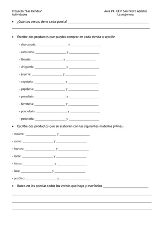 Proyecto “Las tiendas” Aula PT. CEIP San Pedro Apóstol
Actividades La Mojonera
• ¿Cuántos versos tiene cada poesía? ________________________________________________
__________________________________________________________________________________
• Escribe dos productos que puedas comprar en cada tienda o sección
- charcutería: ___________________ y ___________________
- carnicería: ___________________ y ___________________
- frutería: ___________________ y ___________________
- droguería: ___________________ y ___________________
- joyería: ___________________ y ___________________
- zapatería: ___________________ y ___________________
- papelería: ___________________ y ___________________
- panadería: ___________________ y ___________________
- ferretería: ___________________ y ___________________
- pescadería: ___________________ y ___________________
- pastelería: ___________________ y ___________________
• Escribe dos productos que se elaboren con las siguientes materias primas.
- madera: ___________________ y ___________________
- carne: ___________________ y ___________________
- huevos: ___________________ y ___________________
- leche: ___________________ y ___________________
- hierro: ___________________ y ___________________
- lana: ___________________ y ___________________
- petróleo: ___________________ y ___________________
• Busca en las poesías todos los verbos que haya y escríbelos ___________________________
_______________________________________________________________________________________
_______________________________________________________________________________________
_______________________________________________________________________________________
 