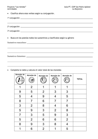Proyecto “Las tiendas” Aula PT. CEIP San Pedro Apóstol
Actividades La Mojonera
• Clasifica ahora esos verbos según su conjugación.
1ª conjugación: ____________________________________________________________________________
__________________________________________________________________________________________
2ª conjugación: ____________________________________________________________________________
3ª conjugación: _________________________________________________________________________
• Busca en las poesías todos los sustantivos y clasifícalos según su género
Sustantivos masculinos: ___________________________________________________________________
_______________________________________________________________________________________
_______________________________________________________________________________________
Sustantivos femeninos: ________________________________________________________________
_______________________________________________________________________________________
______________________________________________________________________________________
• Completa la tabla y calcula el valor total de las monedas
Monedas de Monedas de Monedas de Monedas de Monedas de
TOTAL
1 2 1 1 1
9 5 2 3 3
5 4 9 4 5
8 7 6 7 7
3 2 8 4 6
5 9 3 2 8
7 3 5 9 3
5 2 6 6 2
8 9 3 8 4
1 6 2 1 5
 