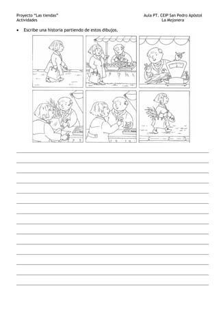Proyecto “Las tiendas” Aula PT. CEIP San Pedro Apóstol
Actividades La Mojonera
• Escribe una historia partiendo de estos dibujos.
_______________________________________________________________________________________
_______________________________________________________________________________________
_______________________________________________________________________________________
_______________________________________________________________________________________
_______________________________________________________________________________________
_______________________________________________________________________________________
_______________________________________________________________________________________
_______________________________________________________________________________________
_______________________________________________________________________________________
_______________________________________________________________________________________
_______________________________________________________________________________________
_______________________________________________________________________________________
_______________________________________________________________________________________
_______________________________________________________________________________________
 