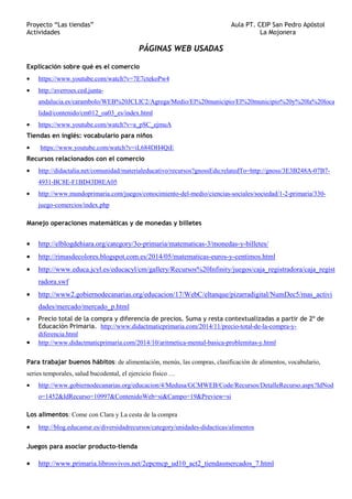 Proyecto “Las tiendas” Aula PT. CEIP San Pedro Apóstol
Actividades La Mojonera
PÁGINAS WEB USADAS
Explicación sobre qué es el comercio
• https://www.youtube.com/watch?v=7E7ctekoPw4
• http://averroes.ced.junta-
andalucia.es/carambolo/WEB%20JCLIC2/Agrega/Medio/El%20municipio/El%20municipio%20y%20la%20loca
lidad/contenido/cm012_oa03_es/index.html
• https://www.youtube.com/watch?v=a_pSC_ejmuA
Tiendas en inglés: vocabulario para niños
• https://www.youtube.com/watch?v=iL684DH4QiE
Recursos relacionados con el comercio
• http://didactalia.net/comunidad/materialeducativo/recursos?gnossEdu:relatedTo=http://gnoss/3E3B248A-07B7-
4931-BC8E-F1BD43D8EA05
• http://www.mundoprimaria.com/juegos/conocimiento-del-medio/ciencias-sociales/sociedad/1-2-primaria/330-
juego-comercios/index.php
Manejo operaciones matemáticas y de monedas y billetes
• http://elblogdehiara.org/category/3o-primaria/matematicas-3/monedas-y-billetes/
• http://rimasdecolores.blogspot.com.es/2014/05/matematicas-euros-y-centimos.html
• http://www.educa.jcyl.es/educacyl/cm/gallery/Recursos%20Infinity/juegos/caja_registradora/caja_regist
radora.swf
• http://www2.gobiernodecanarias.org/educacion/17/WebC/eltanque/pizarradigital/NumDec5/mas_activi
dades/mercado/mercado_p.html
• Precio total de la compra y diferencia de precios. Suma y resta contextualizadas a partir de 2º de
Educación Primaria. http://www.didactmaticprimaria.com/2014/11/precio-total-de-la-compra-y-
diferencia.html
• http://www.didactmaticprimaria.com/2014/10/aritmetica-mental-basica-problemitas-y.html
Para trabajar buenos hábitos: de alimentación, menús, las compras, clasificación de alimentos, vocabulario,
series temporales, salud bucodental, el ejercicio fisico …
• http://www.gobiernodecanarias.org/educacion/4/Medusa/GCMWEB/Code/Recursos/DetalleRecurso.aspx?IdNod
o=1452&IdRecurso=10997&ContenidoWeb=si&Campo=19&Preview=si
Los alimentos: Come con Clara y La cesta de la compra
• http://blog.educastur.es/diversidadrecursos/category/unidades-didacticas/alimentos
Juegos para asociar producto-tienda
• http://www.primaria.librosvivos.net/2epcmcp_ud10_act2_tiendasmercados_7.html
 