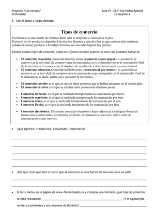 Proyecto “Las tiendas” Aula PT. CEIP San Pedro Apóstol
Actividades La Mojonera
3.- Lee el texto y luego contesta
Tipos de comercio
El comercio es una fuente de recursos tanto para el empresario como para el país.
El precio de los productos dependerá de muchos factores y uno de ellos es que cuántas más empresas
vendan el mismo producto o brinden el mismo servicio más bajarán los precios.
Existen muchos tipos de comercio, según nos fijemos en unos aspectos u otros; así podemos hablar de:
• El comercio mayorista (conocido también como «comercio al por mayor» o «comercio al
mayor») es la actividad de compra-venta de mercancías cuyo comprador no es el consumidor final
de la mercancía: la compra con el objetivo de vendérsela a otro comerciante o a una empresa.
• El comercio minorista (conocido también como «comercio al por menor», o «comercio al
menor»), es la actividad de compra-venta de mercancías cuyo comprador es el consumidor final de
la mercancía; es decir, quien usa o consume la mercancía.
• El comercio interior es el que se realiza entre personas que se hallan presentes en el mismo país.
• El comercio exterior es el que se efectúa entre personas de distintos países.
• Comercio terrestre, es el que se realizada transportando las mercancías por tierra.
• Comercio marítimo, es el que se realizada transportando las mercancías por mar.
• Comercio aéreo, es el que se realizada transportando las mercancías por el aire.
• Comercio fluvial, es el que se realizada transportando las mercancías por ríos.
• Comercio electrónico. El término comercio electrónico hace referencia a cualquier forma de
transacción o intercambio electrónico de bienes, información o servicios, sobre redes de
comunicación como internet.
• ¿Qué significa: transacción, consumidor, empresario?
__________________________________________________________________________________________
__________________________________________________________________________________________
__________________________________________________________________________________________
__________________________________________________________________________________________
__________________________________________________________________________________________
• ¿Por qué crees que dice el texto que el comercio es una fuente de recursos para un país?
__________________________________________________________________________________________
__________________________________________________________________________________________
• Si tú te metes en la página de www.Elcorteinglés.es y compras una bicicleta ¿qué tipo de comercio
se está realizando? _____________________________________________________ ¿Y si Agupaejido
vende sus pimientos a una empresa de Holanda? _____________________________________________
 