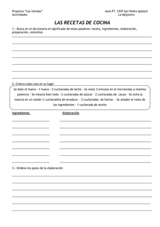Proyecto “Las tiendas” Aula PT. CEIP San Pedro Apóstol
Actividades La Mojonera
LAS RECETAS DE COCINA
1.- Busca en el diccionario el significado de estas palabras: receta, ingredientes, elaboración,
preparación, utensilios.
__________________________________________________________________________________________
__________________________________________________________________________________________
__________________________________________________________________________________________
__________________________________________________________________________________________
__________________________________________________________________________________________
__________________________________________________________________________________________
__________________________________________________________________________________________
2.-Coloca cada cosa en su lugar
Ingredientes Elaboración
________________________ ___________________________________________________________
________________________ ___________________________________________________________
________________________ ___________________________________________________________
________________________ ___________________________________________________________
________________________ ___________________________________________________________
________________________ ___________________________________________________________
________________________ ___________________________________________________________
3.- Ordena los pasos de la elaboración
__________________________________________________________________________________________
__________________________________________________________________________________________
__________________________________________________________________________________________
__________________________________________________________________________________________
_________________________________________________________________________________________
__________________________________________________________________________________________
Se bate el huevo - 1 huevo - 2 cucharadas de leche - Se mete 3 minutos en el microondas a máxima
potencia - Se mezcla bien todo - 2 cucharadas de azúcar – 2 cucharadas de cacao – Se echa la
mezcla en un molde ½ cucharadita de levadura – 2 cucharadas de harina - Se añaden el resto de
los ingredientes - 1 cucharada de aceite
 