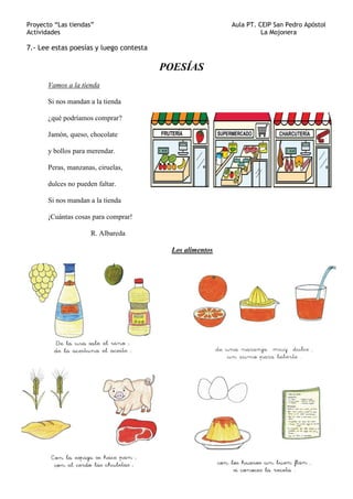 Proyecto “Las tiendas” Aula PT. CEIP San Pedro Apóstol
Actividades La Mojonera
7.- Lee estas poesías y luego contesta
POESÍAS
Vamos a la tienda
Si nos mandan a la tienda
¿qué podríamos comprar?
Jamón, queso, chocolate
y bollos para merendar.
Peras, manzanas, ciruelas,
dulces no pueden faltar.
Si nos mandan a la tienda
¡Cuántas cosas para comprar!
R. Albareda
Los alimentos
 