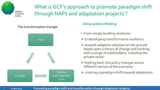 What is GCF’s approach to promote paradigm shift
through NAPs and adaptation projects ?
Using systems thinking
The transformation triangle
10 April 2019 Promoting paradigm shift and transformation through adaptation projects6
• From simply building resilience
➢ to developing transformative resilience
➢ towards adaptive solutions on the ground
based upon a theory of change and working
with a range of stakeholders, including the
private sector
➢ feeding back into policy changes across
different sectors of the economy
➢ creating a paradigm shift towards adaptation
Policy
Collective
multi-stakeholder
action
Knowledge
 