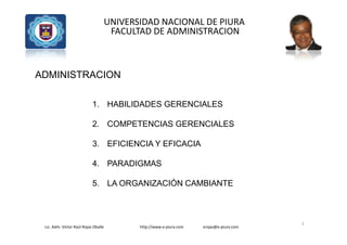 Lic. Adm. Víctor Raúl Rojas Oballe http://www.e-piura.com vrojas@e-piura.com
UNIVERSIDAD NACIONAL DE PIURA
FACULTAD DE ADMINISTRACION
ADMINISTRACION
1. HABILIDADES GERENCIALES
2. COMPETENCIAS GERENCIALES
3. EFICIENCIA Y EFICACIA
4. PARADIGMAS
5. LA ORGANIZACIÓN CAMBIANTE
1
 