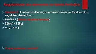 Regularidade dos elementos na tabela Periódica
 Exemplo 2: Analisar as diferenças entre os números atómicos dos
seguintes elementos.
 Família 2 (Metais alcalinos terrosos):
 Z (Mg) – Z (Be)
 = 12 – 4 = 8
 O que podemos concluir?
 