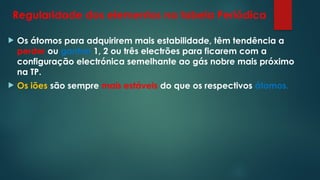 Regularidade dos elementos na tabela Periódica
 Os átomos para adquirirem mais estabilidade, têm tendência a
perder ou ganhar 1, 2 ou três electrões para ficarem com a
configuração electrónica semelhante ao gás nobre mais próximo
na TP.
 Os iões são sempre mais estáveis do que os respectivos átomos.
 