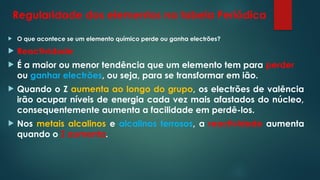 Regularidade dos elementos na tabela Periódica
 O que acontece se um elemento químico perde ou ganha electrões?
 Reactividade
 É a maior ou menor tendência que um elemento tem para perder
ou ganhar electrões, ou seja, para se transformar em ião.
 Quando o Z aumenta ao longo do grupo, os electrões de valência
irão ocupar níveis de energia cada vez mais afastados do núcleo,
consequentemente aumenta a facilidade em perdê-los.
 Nos metais alcalinos e alcalinos terrosos, a reactividade aumenta
quando o Z aumenta.
 