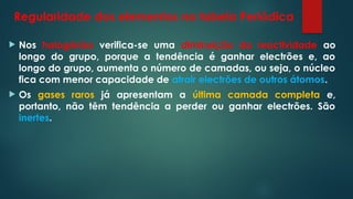 Regularidade dos elementos na tabela Periódica
 Nos halogénios verifica-se uma diminuição da reactividade ao
longo do grupo, porque a tendência é ganhar electrões e, ao
longo do grupo, aumenta o número de camadas, ou seja, o núcleo
fica com menor capacidade de atrair electrões de outros átomos.
 Os gases raros já apresentam a última camada completa e,
portanto, não têm tendência a perder ou ganhar electrões. São
inertes.
 