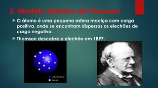 2. Modelo atómico de Thomson
 O átomo é uma pequena esfera maciça com carga
positiva, onde se encontram dispersos os electrões de
carga negativa.
 Thomson descobre o electrão em 1897.
 
