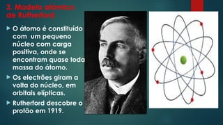 3. Modelo atómico
de Rutherford
 O átomo é constituído
com um pequeno
núcleo com carga
positiva, onde se
encontram quase toda
massa do átomo.
 Os electrões giram a
volta do núcleo, em
orbitais elípticas.
 Rutherford descobre o
protão em 1919.
 